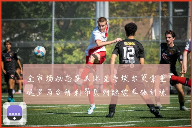 全市场动态多夫比克与埃尔莫索重返罗马合练利昂贝利继续单独训练状态观察