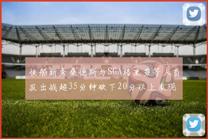 快船新秀桑德斯与SGA格里芬等人首发出战超35分钟砍下20分以上表现亮眼