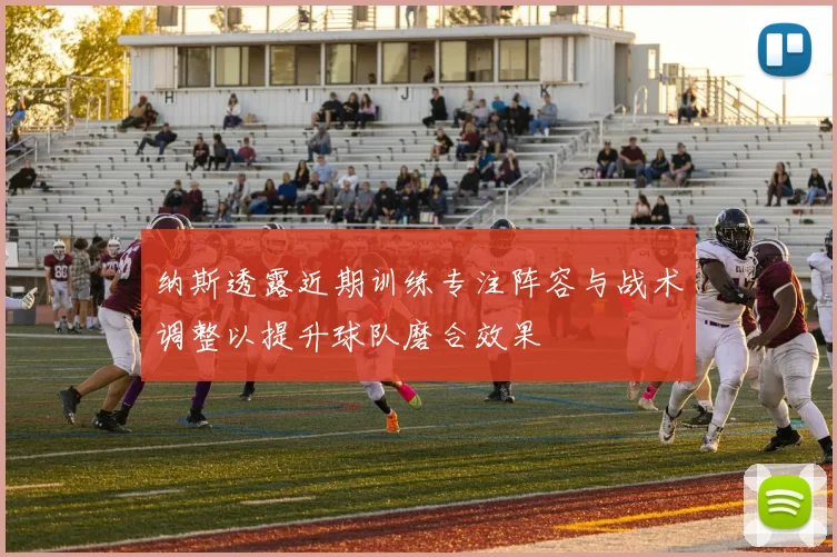 纳斯透露近期训练专注阵容与战术调整以提升球队磨合效果