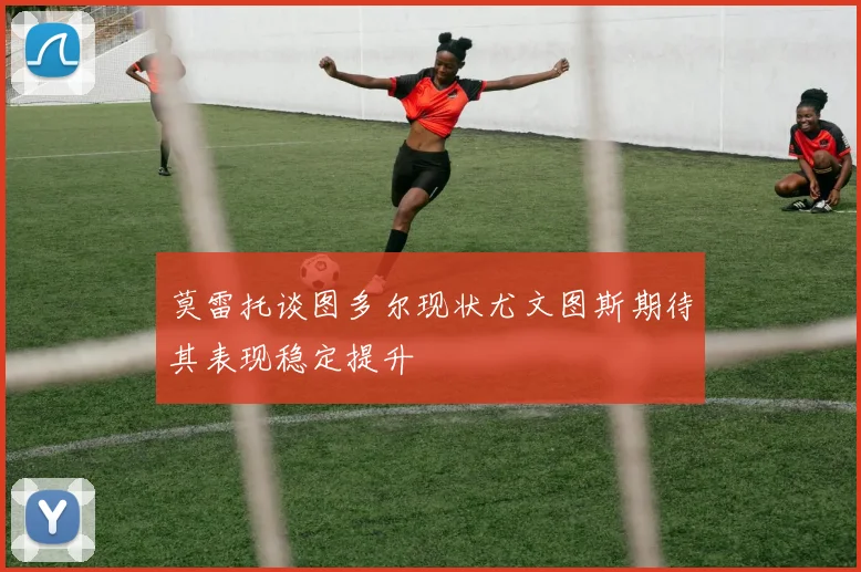 莫雷托谈图多尔现状尤文图斯期待其表现稳定提升