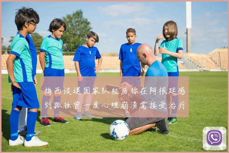 梅西谈退国家队经历称在阿根廷感到孤独曾一度心理崩溃需接受治疗