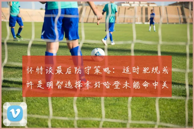 怀特谈最后防守策略：适时犯规或许是明智选择幸好哈登未能命中关键投篮
