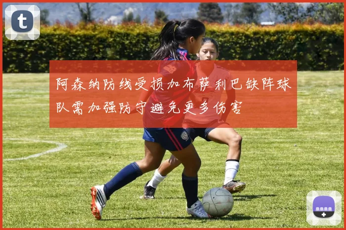 阿森纳防线受损加布萨利巴缺阵球队需加强防守避免更多伤害