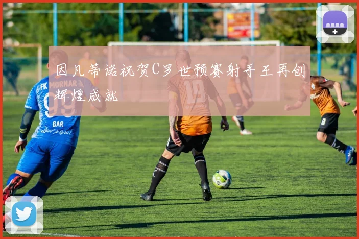 因凡蒂诺祝贺C罗世预赛射手王再创辉煌成就