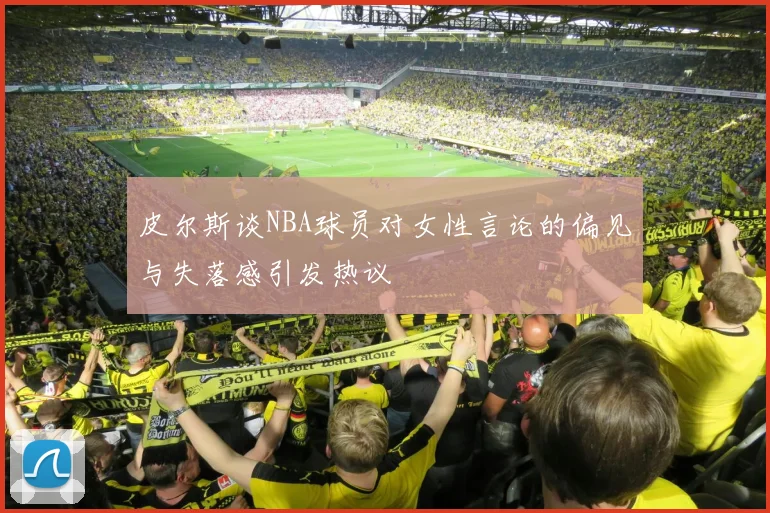 皮尔斯谈NBA球员对女性言论的偏见与失落感引发热议