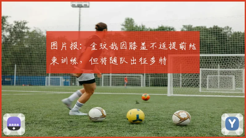 图片报：金玟哉因膝盖不适提前结束训练，但将随队出征多特