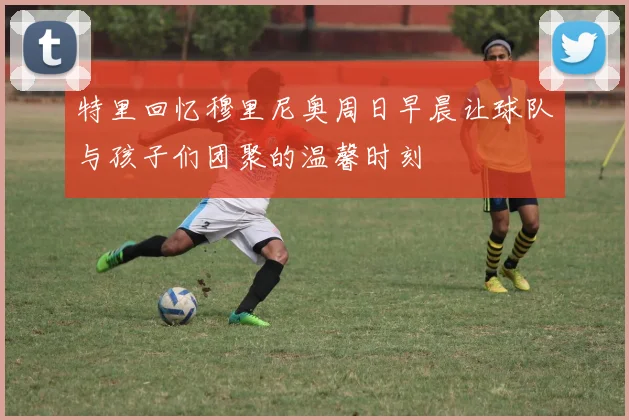 特里回忆穆里尼奥周日早晨让球队与孩子们团聚的温馨时刻