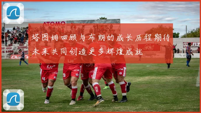 塔图姆回顾与布朗的成长历程期待未来共同创造更多辉煌成就