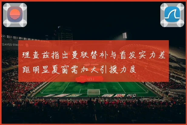 理查兹指出曼联替补与首发实力差距明显夏窗需加大引援力度