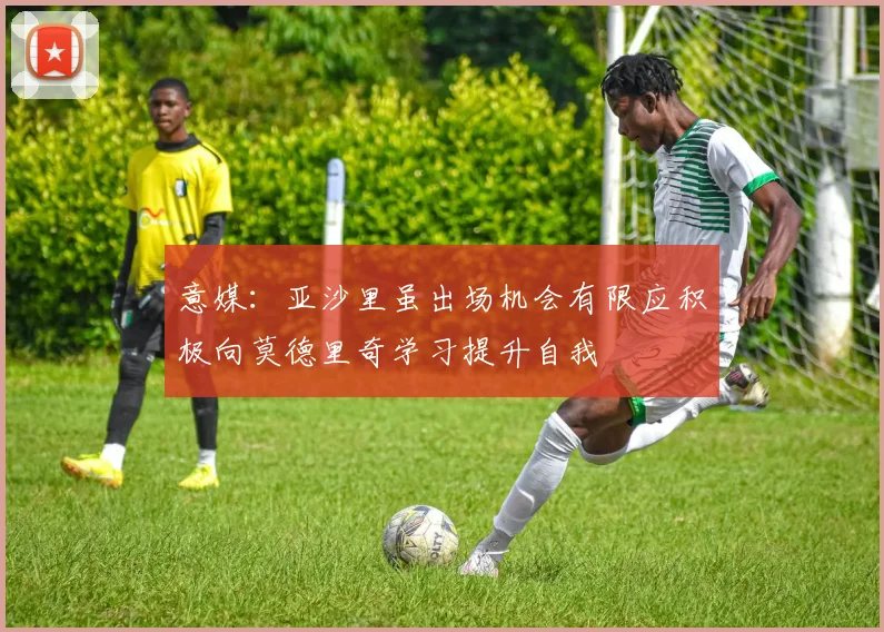 意媒：亚沙里虽出场机会有限应积极向莫德里奇学习提升自我