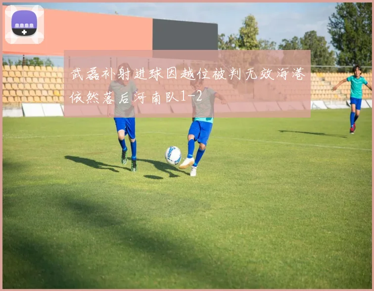 武磊补射进球因越位被判无效海港依然落后河南队1-2