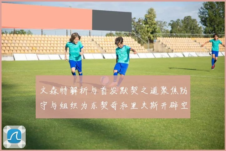 文森特解析与首发默契之道聚焦防守与组织为东契奇和里夫斯开辟空间