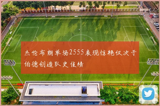 杰伦布朗单场2555表现惊艳仅次于伯德创造队史佳绩