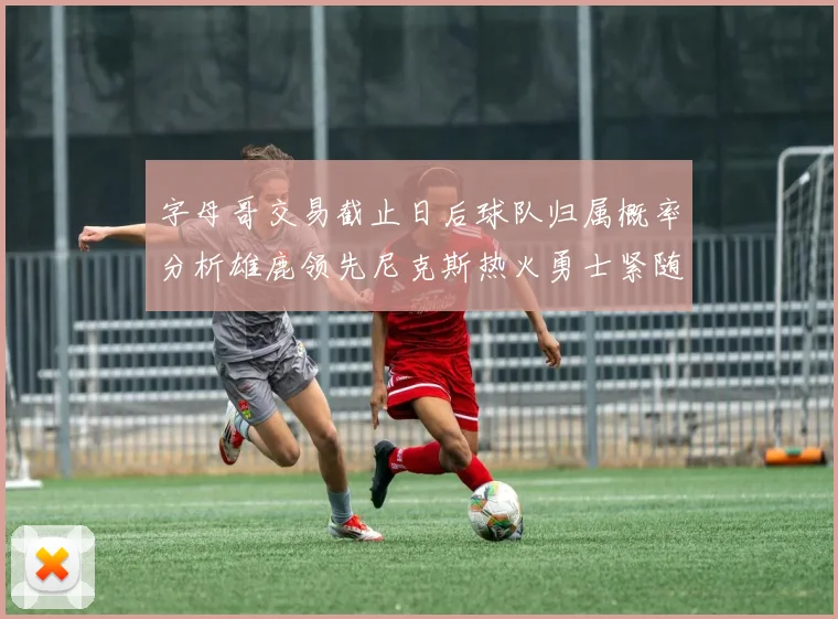字母哥交易截止日后球队归属概率分析雄鹿领先尼克斯热火勇士紧随其后
