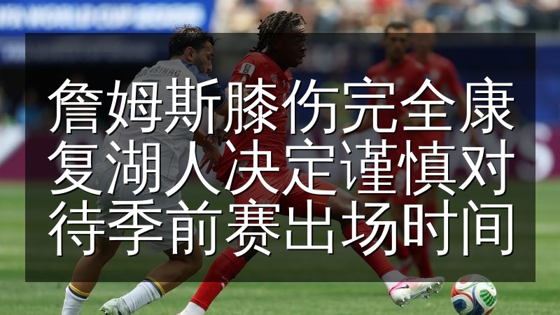 詹姆斯膝伤完全康复湖人决定谨慎对待季前赛出场时间